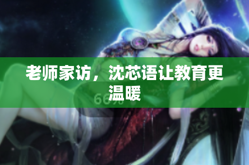 老师家访，沈芯语让教育更温暖