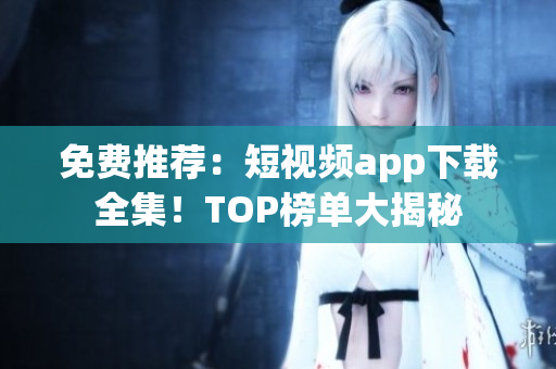 免费推荐：短视频app下载全集！TOP榜单大揭秘