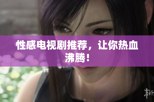 性感电视剧推荐，让你热血沸腾！
