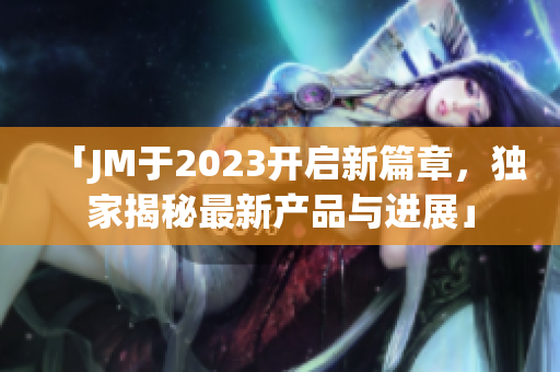 「JM于2023开启新篇章，独家揭秘最新产品与进展」