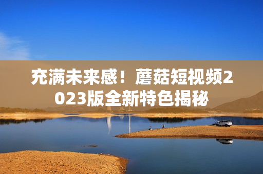 充满未来感！蘑菇短视频2023版全新特色揭秘