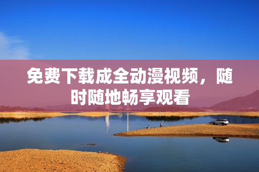 免费下载成全动漫视频，随时随地畅享观看