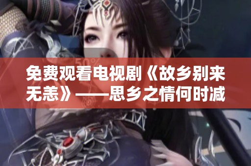 免费观看电视剧《故乡别来无恙》——思乡之情何时减？