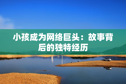 小孩成为网络巨头：故事背后的独特经历