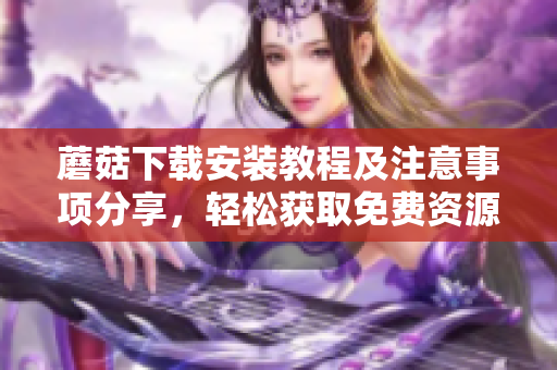 蘑菇下载安装教程及注意事项分享，轻松获取免费资源