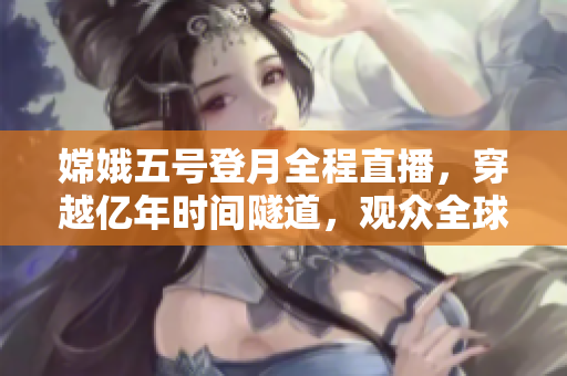 嫦娥五号登月全程直播，穿越亿年时间隧道，观众全球共见证