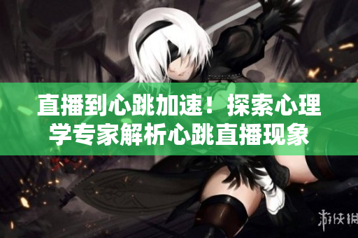 直播到心跳加速！探索心理学专家解析心跳直播现象