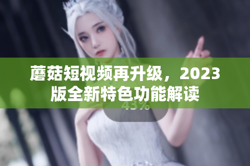 蘑菇短视频再升级，2023版全新特色功能解读