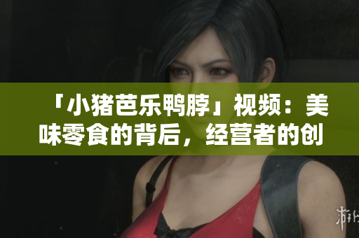「小猪芭乐鸭脖」视频：美味零食的背后，经营者的创业故事