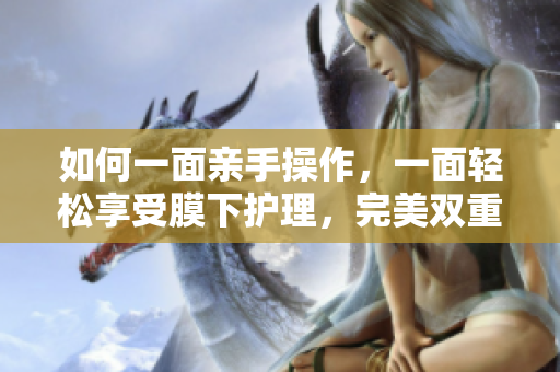 如何一面亲手操作，一面轻松享受膜下护理，完美双重呵护？