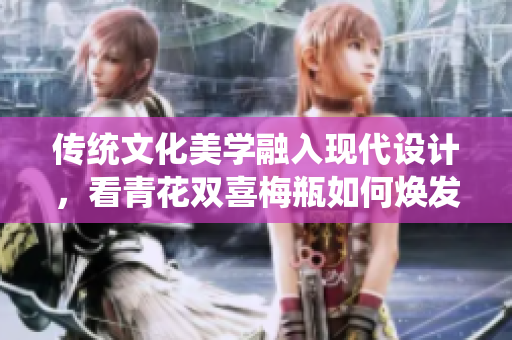 传统文化美学融入现代设计，看青花双喜梅瓶如何焕发新生