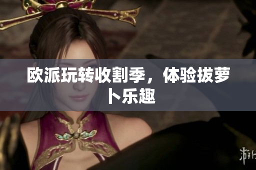 欧派玩转收割季，体验拔萝卜乐趣