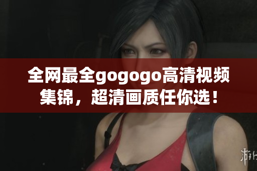 全网最全gogogo高清视频集锦，超清画质任你选！
