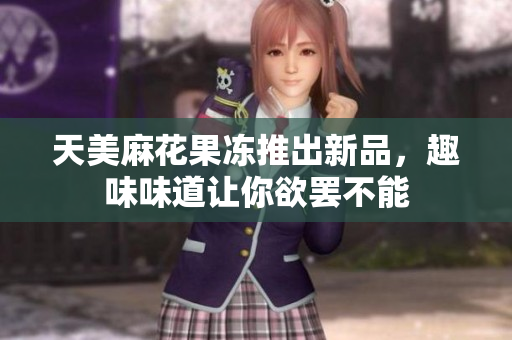 天美麻花果冻推出新品，趣味味道让你欲罢不能