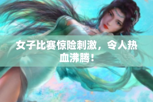 女子比赛惊险刺激，令人热血沸腾！