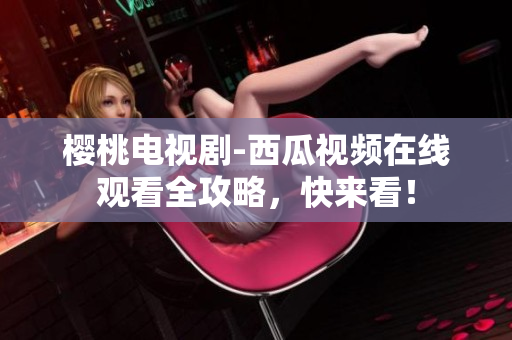 樱桃电视剧-西瓜视频在线观看全攻略，快来看！
