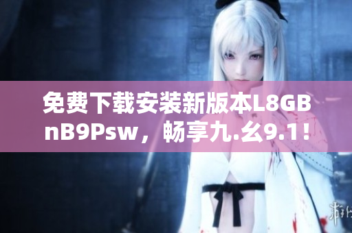 免费下载安装新版本L8GBnB9Psw，畅享九.幺9.1！