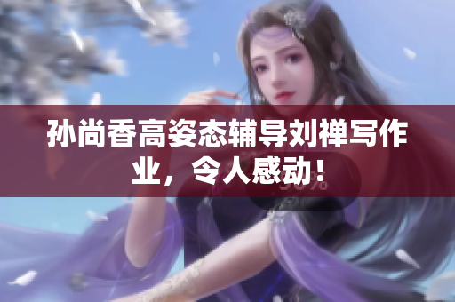孙尚香高姿态辅导刘禅写作业，令人感动！