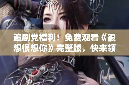 追剧党福利！免费观看《很想很想你》完整版，快来领取！