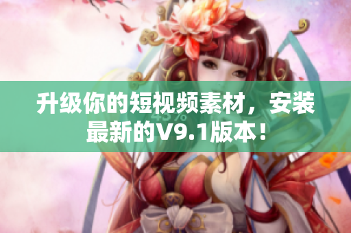 升级你的短视频素材，安装最新的V9.1版本！