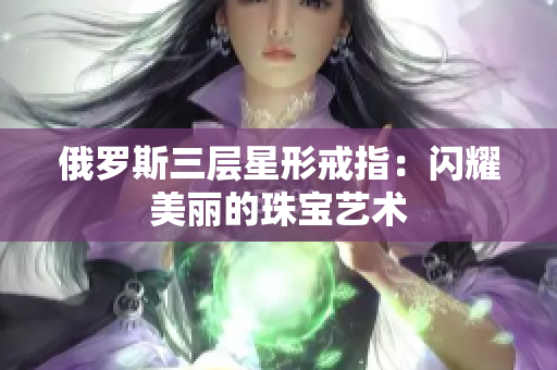 俄罗斯三层星形戒指：闪耀美丽的珠宝艺术