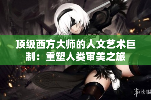 顶级西方大师的人文艺术巨制：重塑人类审美之旅