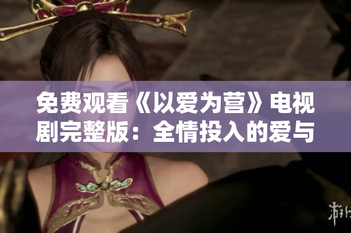 免费观看《以爱为营》电视剧完整版：全情投入的爱与奋斗，动人心弦！