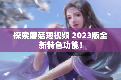 探索蘑菇短视频 2023版全新特色功能！