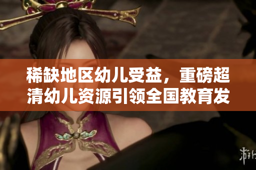 稀缺地区幼儿受益，重磅超清幼儿资源引领全国教育发展