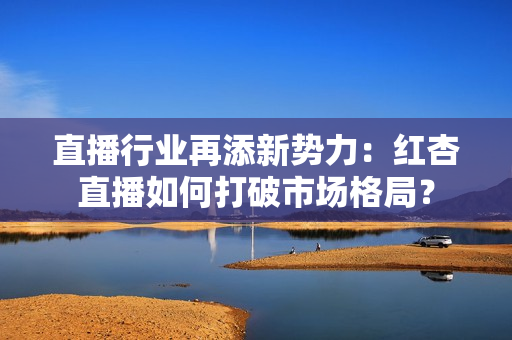 直播行业再添新势力：红杏直播如何打破市场格局？