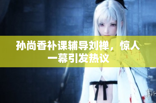 孙尚香补课辅导刘禅，惊人一幕引发热议