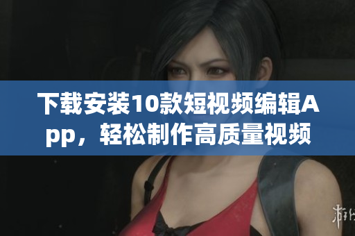 下载安装10款短视频编辑App，轻松制作高质量视频！