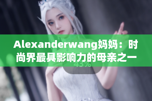 Alexanderwang妈妈：时尚界最具影响力的母亲之一