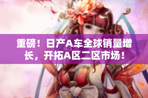 重磅！日产A车全球销量增长，开拓A区二区市场！