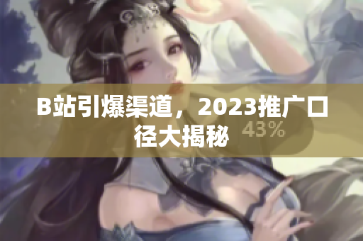 B站引爆渠道，2023推广口径大揭秘