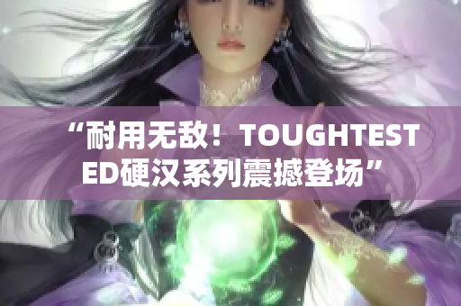“耐用无敌！TOUGHTESTED硬汉系列震撼登场”