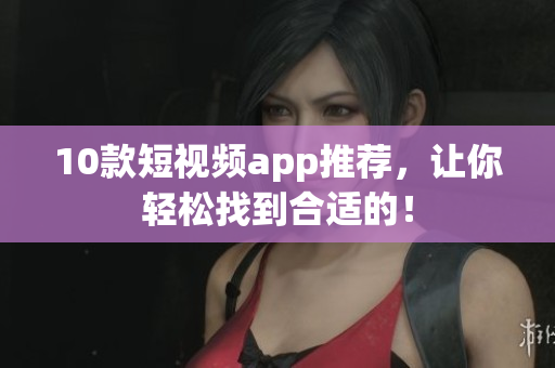 10款短视频app推荐，让你轻松找到合适的！