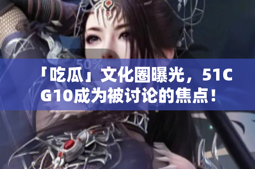 「吃瓜」文化圈曝光，51CG10成为被讨论的焦点！
