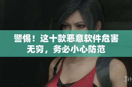 警惕！这十款恶意软件危害无穷，务必小心防范
