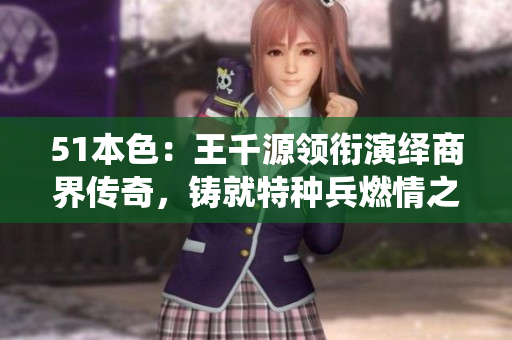 51本色：王千源领衔演绎商界传奇，铸就特种兵燃情之旅