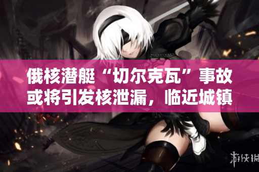 俄核潜艇“切尔克瓦”事故或将引发核泄漏，临近城镇居民被疏散