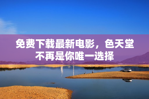 免费下载最新电影，色天堂不再是你唯一选择