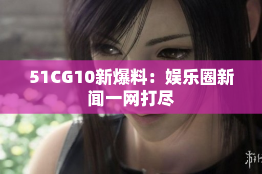 51CG10新爆料：娱乐圈新闻一网打尽