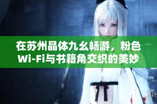 在苏州晶体九幺畅游，粉色Wi-Fi与书籍角交织的美妙体验！