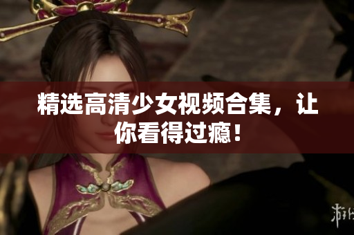 精选高清少女视频合集，让你看得过瘾！