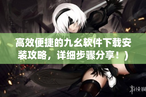 高效便捷的九幺软件下载安装攻略，详细步骤分享！)