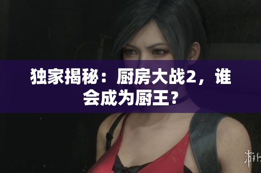 独家揭秘：厨房大战2，谁会成为厨王？