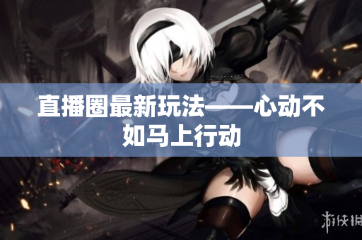直播圈最新玩法——心动不如马上行动