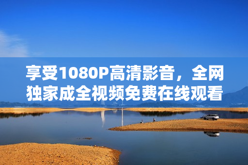 享受1080P高清影音，全网独家成全视频免费在线观看