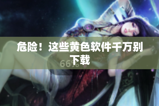 危险！这些黄色软件千万别下载